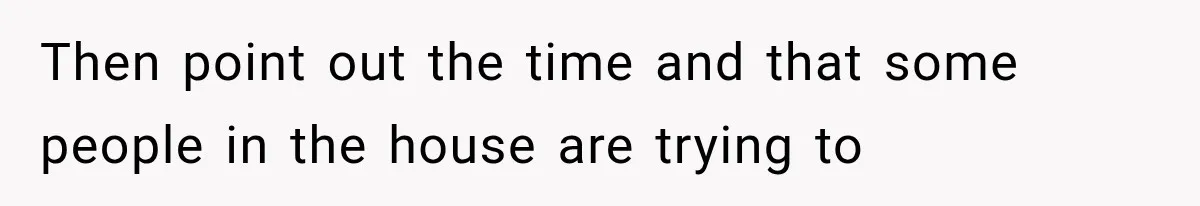 Then point out the time and that some people in the house are trying to