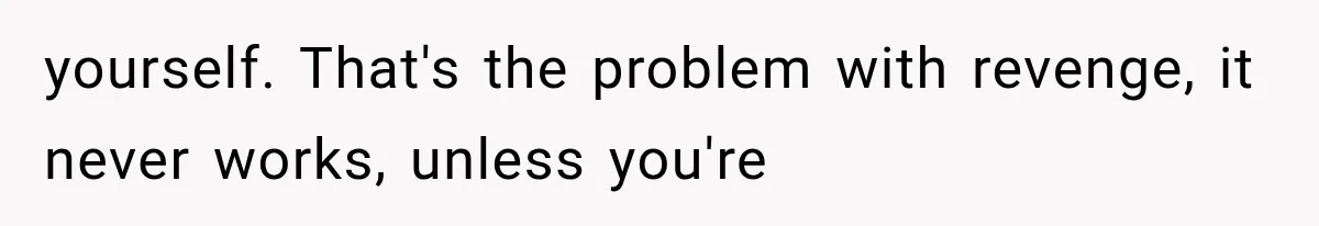 yourself. That's the problem with revenge, it never works, unless you're