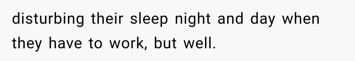 disturbing their sleep night and day when they have to work, but well.
