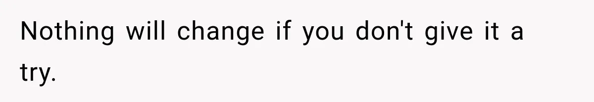 Nothing will change if you don't give it a try.