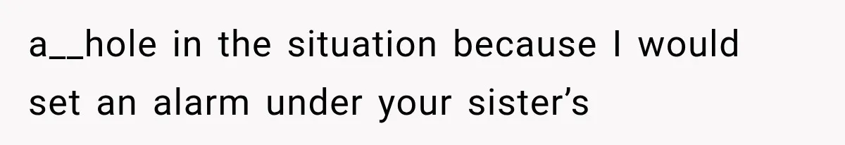a__hole in the situation because I would set an alarm under your sister’s