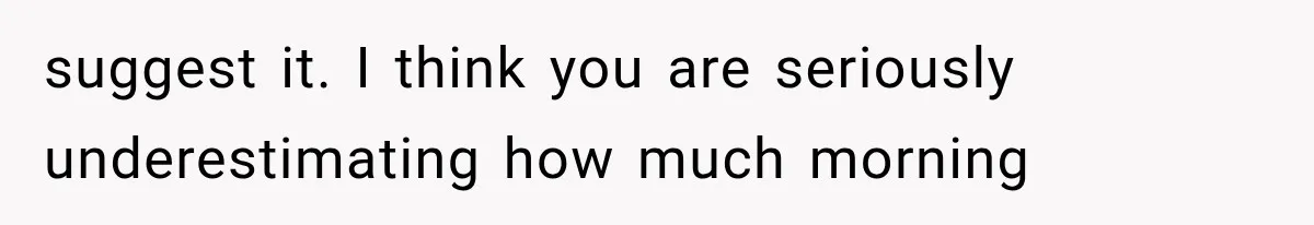 suggest it. I think you are seriously underestimating how much morning