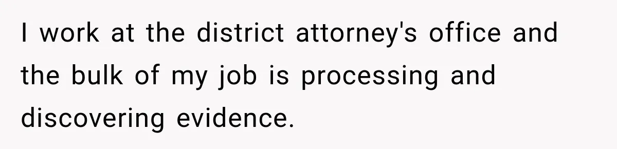 I work at the district attorney's office and the bulk of my job is processing and discovering evidence.