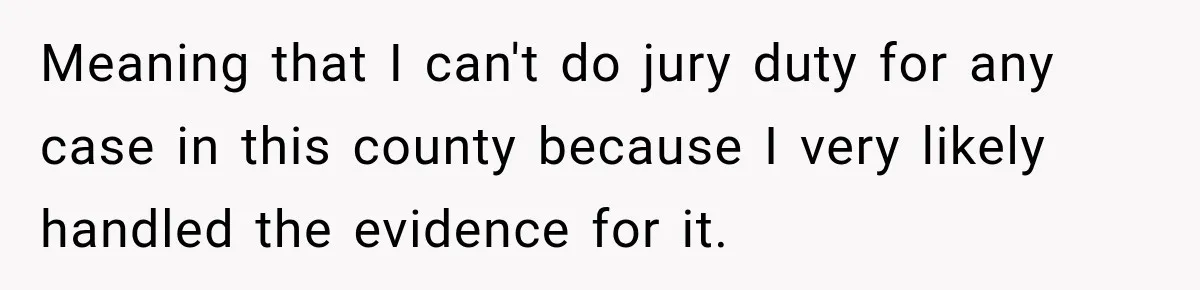 Meaning that I can't do jury duty for any case in this county because I very likely handled the evidence for it.