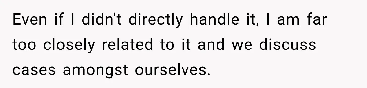 Even if I didn't directly handle it, I am far too closely related to it and we discuss cases amongst ourselves.