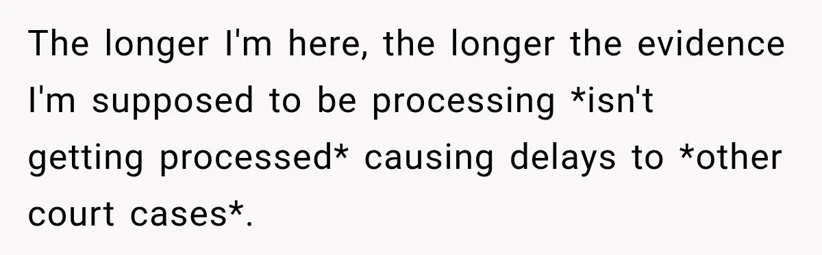 The longer I'm here, the longer the evidence I'm supposed to be processing *isn't getting processed* causing delays to *other court cases*.