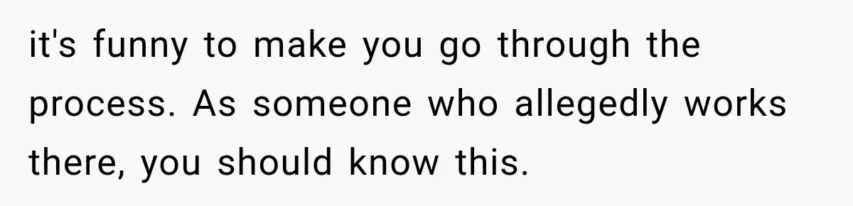 it's funny to make you go through the process. As someone who allegedly works there, you should know this.