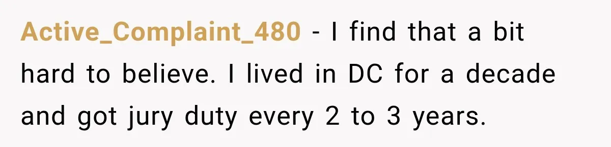 Active_Complaint_480 − I find that a bit hard to believe. I lived in DC for a decade and got jury duty every 2 to 3 years.