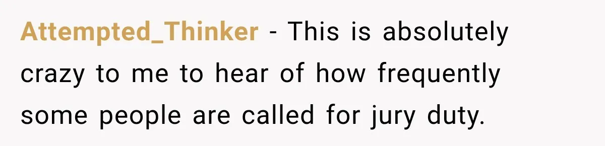 Attempted_Thinker − This is absolutely crazy to me to hear of how frequently some people are called for jury duty.