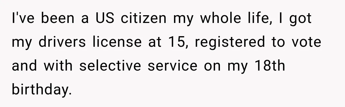 I've been a US citizen my whole life, I got my drivers license at 15, registered to vote and with selective service on my 18th birthday.