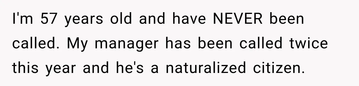 I'm 57 years old and have NEVER been called. My manager has been called twice this year and he's a naturalized citizen.