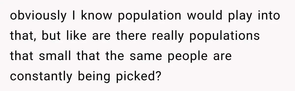 obviously I know population would play into that, but like are there really populations that small that the same people are constantly being picked?