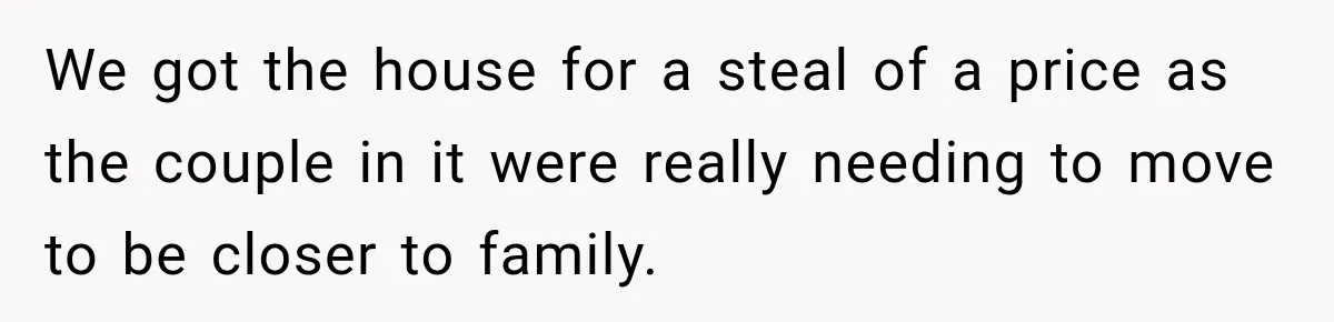 We got the house for a steal of a price as the couple in it were really needing to move to be closer to family.