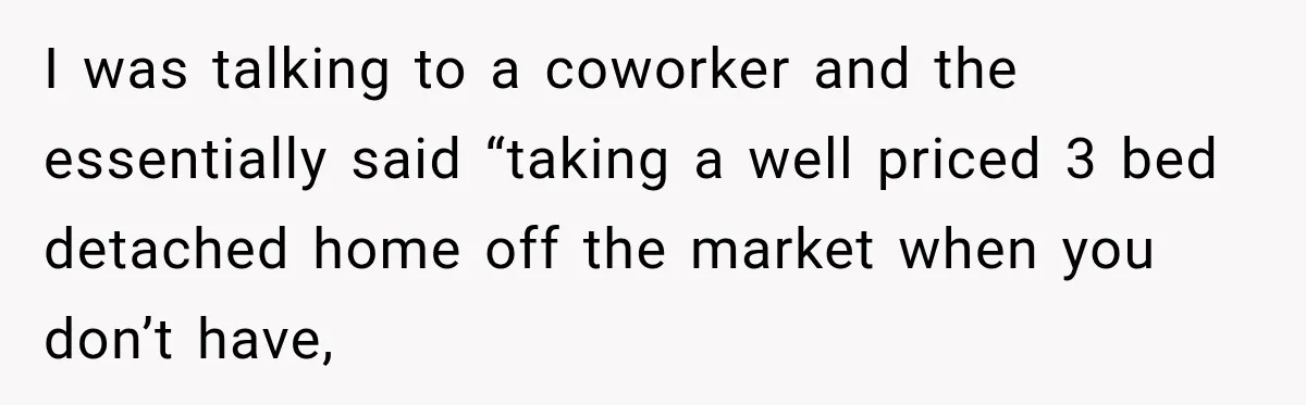 I was talking to a coworker and the essentially said “taking a well priced 3 bed detached home off the market when you don’t have,