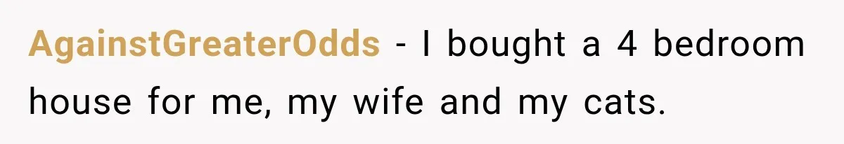 AgainstGreaterOdds − I bought a 4 bedroom house for me, my wife and my cats.