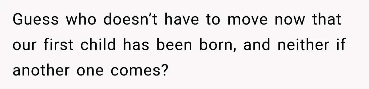 Guess who doesn’t have to move now that our first child has been born, and neither if another one comes?