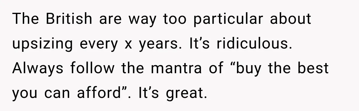 The British are way too particular about upsizing every x years. It’s ridiculous. Always follow the mantra of “buy the best you can afford”. It’s great.
