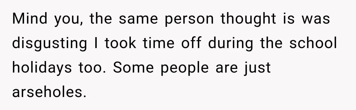 Mind you, the same person thought is was disgusting I took time off during the school holidays too. Some people are just arseholes.