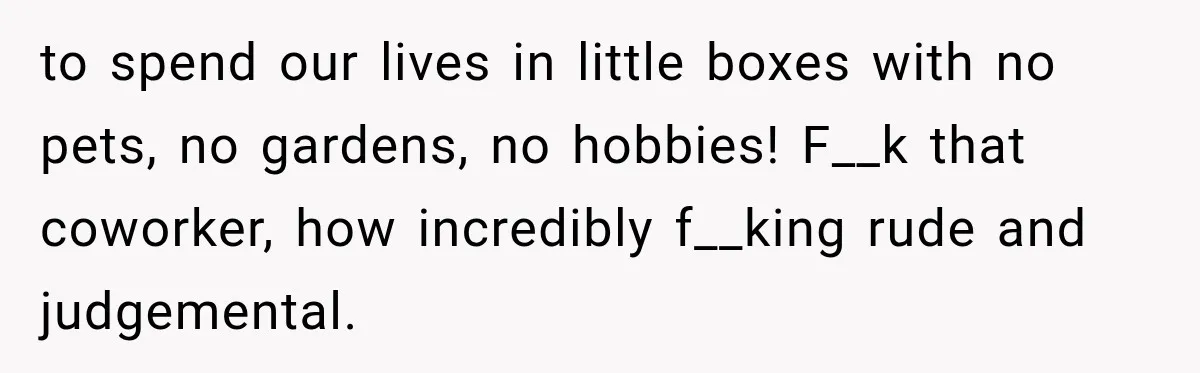 to spend our lives in little boxes with no pets, no gardens, no hobbies! F__k that coworker, how incredibly f__king rude and judgemental.