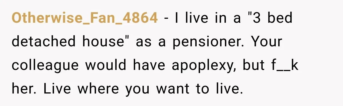 Otherwise_Fan_4864 − I live in a "3 bed detached house" as a pensioner. Your colleague would have apoplexy, but f__k her. Live where you want to live.