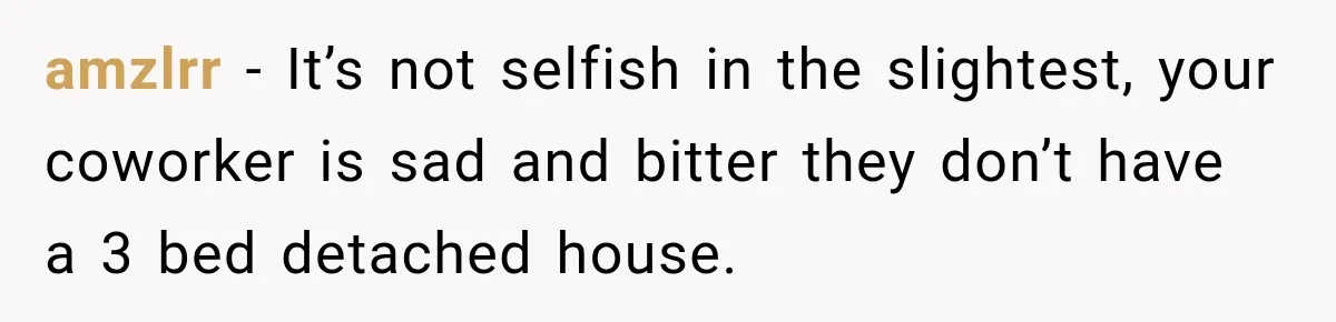 amzlrr − It’s not selfish in the slightest, your coworker is sad and bitter they don’t have a 3 bed detached house.