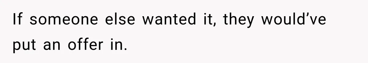 If someone else wanted it, they would’ve put an offer in.