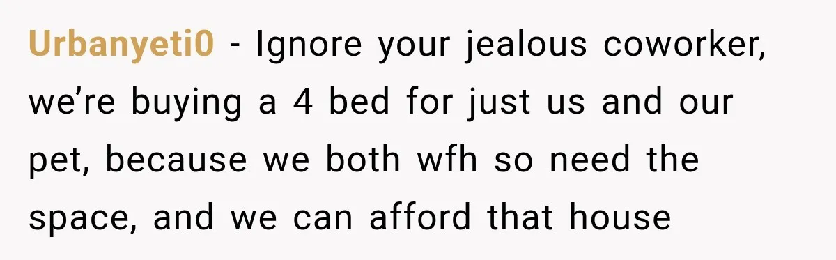 Urbanyeti0 − Ignore your jealous coworker, we’re buying a 4 bed for just us and our pet, because we both wfh so need the space, and we can afford that...