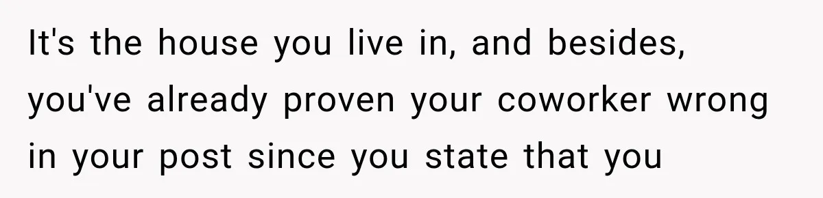 It's the house you live in, and besides, you've already proven your coworker wrong in your post since you state that you