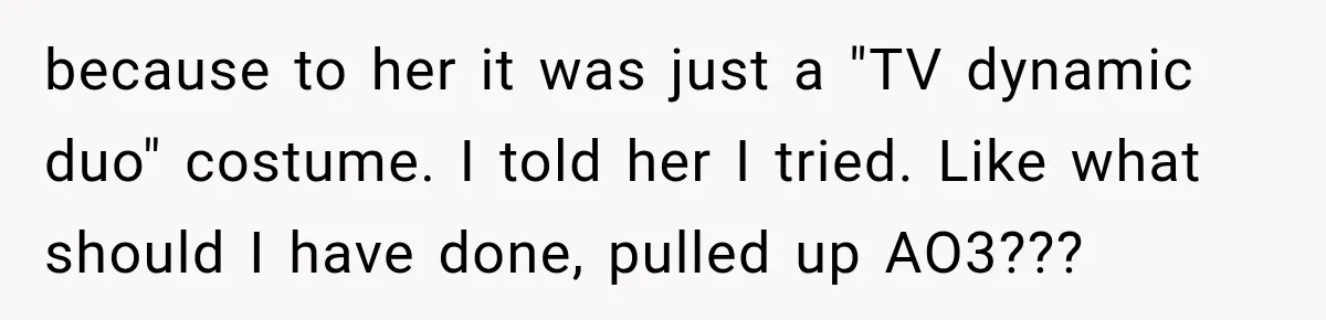 Woman Warns Coworkers Against Matching Halloween Costumes, Gets Blamed When Married Man's Wife Gets Upset because to her it was just a "TV dynamic duo" costume. I told her I tried. Like what should I have done, pulled up AO3???