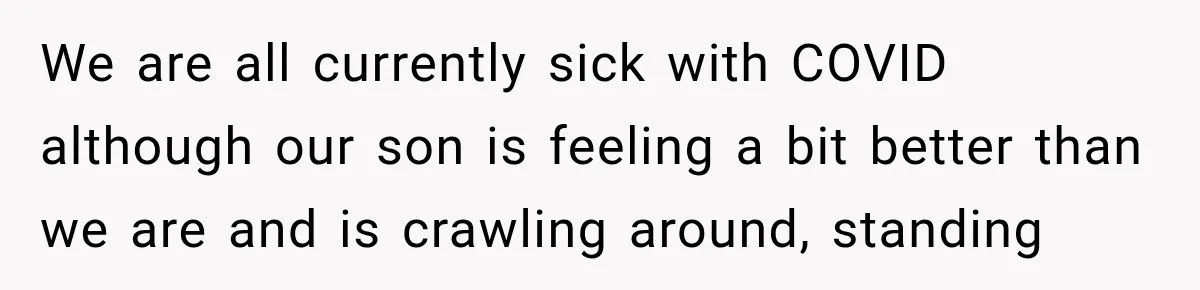 We are all currently sick with COVID although our son is feeling a bit better than we are and is crawling around, standing