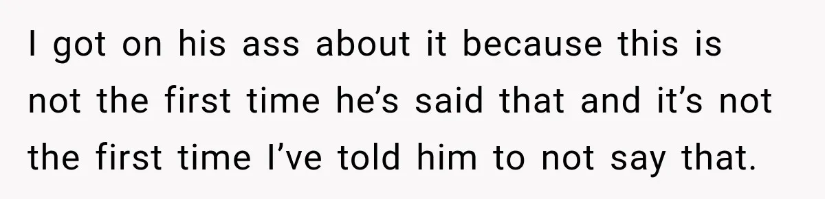 I got on his ass about it because this is not the first time he’s said that and it’s not the first time I’ve told him to not say that.