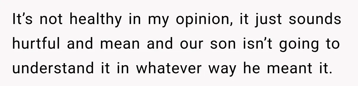 It’s not healthy in my opinion, it just sounds hurtful and mean and our son isn’t going to understand it in whatever way he meant it.