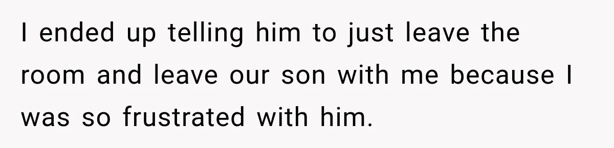I ended up telling him to just leave the room and leave our son with me because I was so frustrated with him.