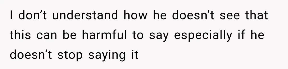 I don’t understand how he doesn’t see that this can be harmful to say especially if he doesn’t stop saying it