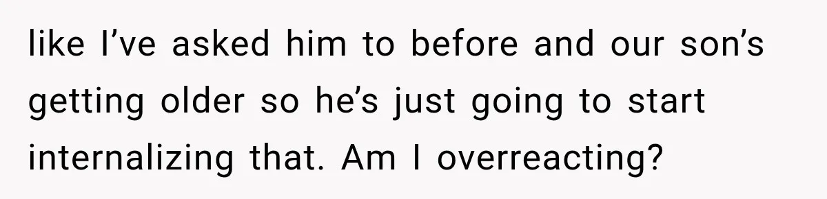 like I’ve asked him to before and our son’s getting older so he’s just going to start internalizing that. Am I overreacting?