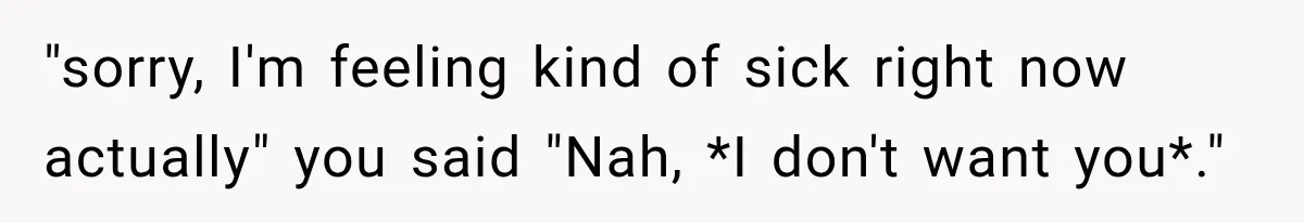 "sorry, I'm feeling kind of sick right now actually" you said "Nah, *I don't want you*."