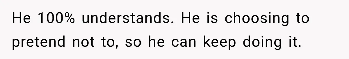 He 100% understands. He is choosing to pretend not to, so he can keep doing it.
