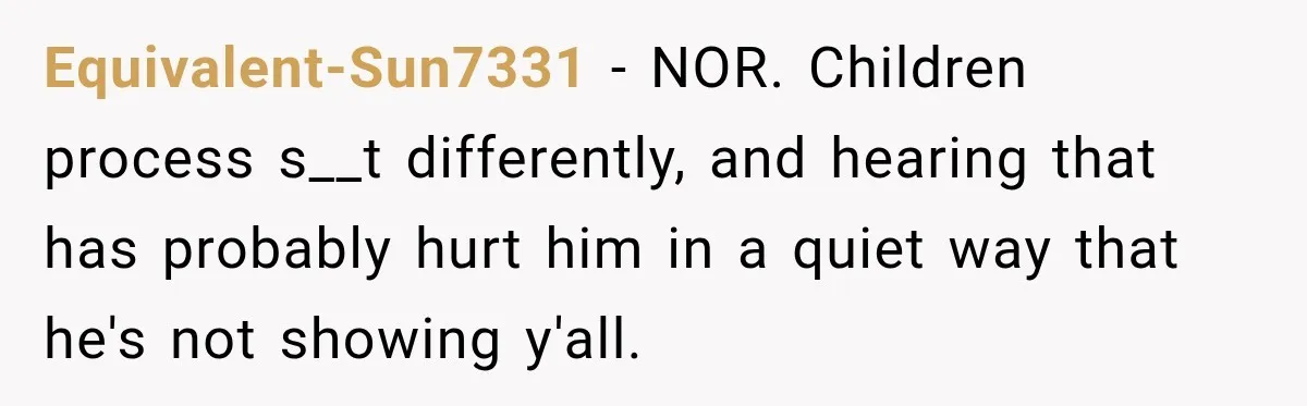 Equivalent-Sun7331 − NOR. Children process s__t differently, and hearing that has probably hurt him in a quiet way that he's not showing y'all.