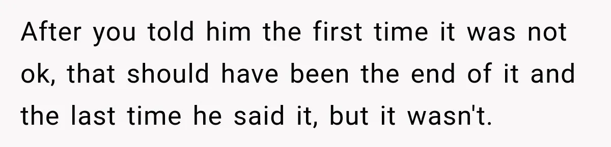 After you told him the first time it was not ok, that should have been the end of it and the last time he said it, but it wasn't.