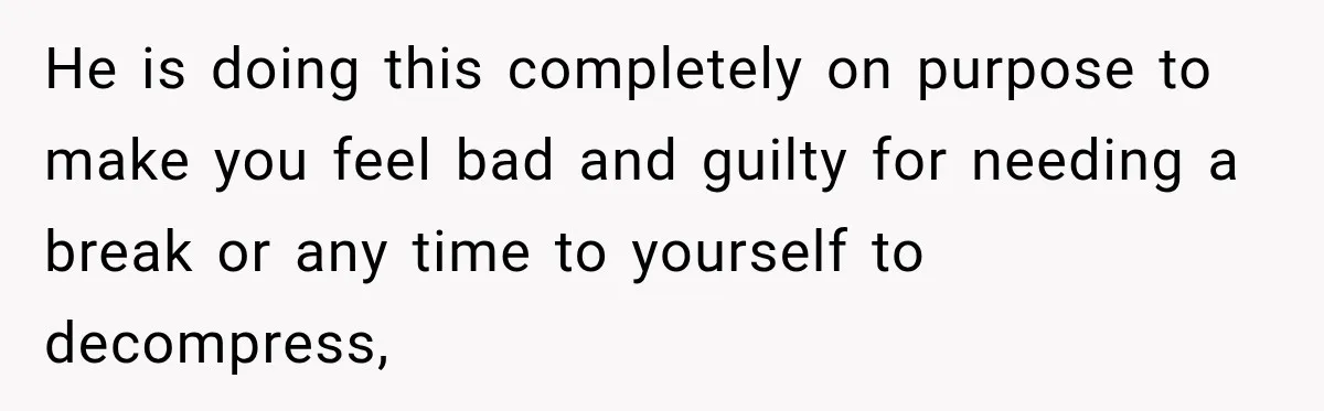 He is doing this completely on purpose to make you feel bad and guilty for needing a break or any time to yourself to decompress,