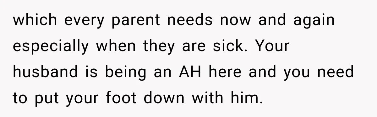 which every parent needs now and again especially when they are sick. Your husband is being an AH here and you need to put your foot down with him.