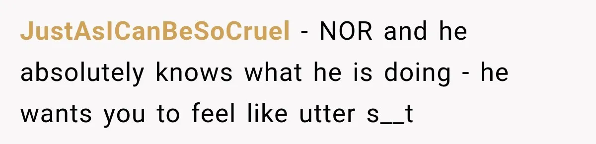 JustAsICanBeSoCruel − NOR and he absolutely knows what he is doing - he wants you to feel like utter s__t