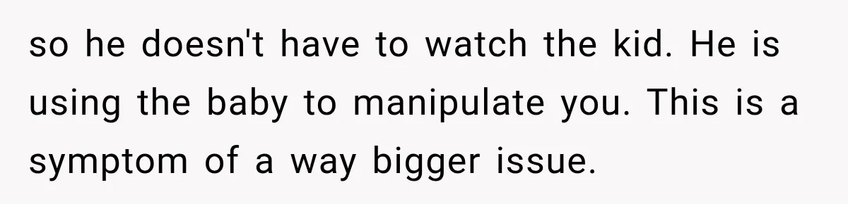 so he doesn't have to watch the kid. He is using the baby to manipulate you. This is a symptom of a way bigger issue.