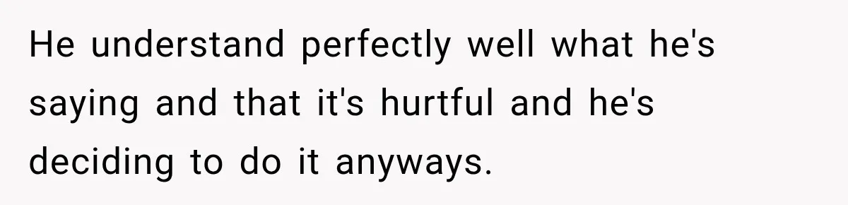 He understand perfectly well what he's saying and that it's hurtful and he's deciding to do it anyways.