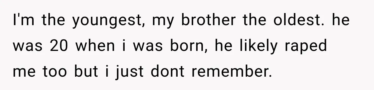 Woman Says Mother Left Her Traumatized Daughter Early Because a New Embroidery Machine Had Arrived I'm the youngest, my brother the oldest. he was 20 when i was born, he likely raped me too but i just dont remember.