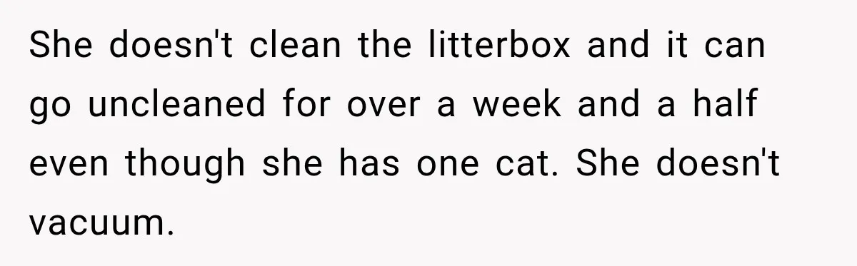 Woman Says Mother Left Her Traumatized Daughter Early Because a New Embroidery Machine Had Arrived She doesn't clean the litterbox and it can go uncleaned for over a week and a half even though she has one cat. She doesn't vacuum.