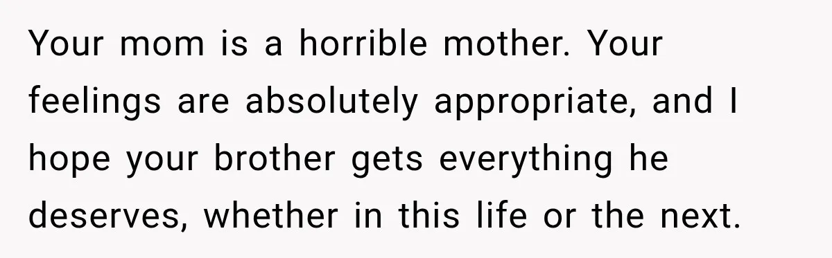 Woman Says Mother Left Her Traumatized Daughter Early Because a New Embroidery Machine Had Arrived Your mom is a horrible mother. Your feelings are absolutely appropriate, and I hope your brother gets everything he deserves, whether in this life or the next.
