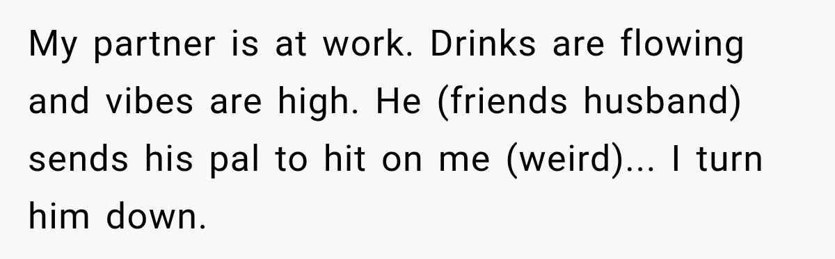 Woman Exposes Pregnant Friend's Husband for Hitting on Her at Wedding, Then Gets Blamed for Everything My partner is at work. Drinks are flowing and vibes are high. He (friends husband) sends his pal to hit on me (weird)... I turn him down.