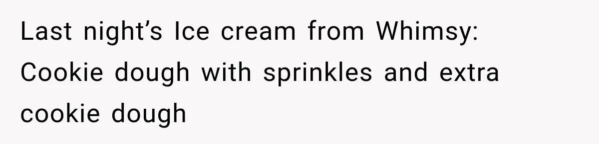 Woman Exposes Pregnant Friend's Husband for Hitting on Her at Wedding, Then Gets Blamed for Everything Last night’s Ice cream from Whimsy: Cookie dough with sprinkles and extra cookie dough