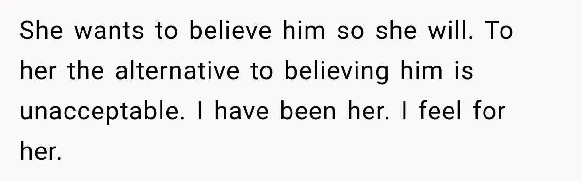 Woman Exposes Pregnant Friend's Husband for Hitting on Her at Wedding, Then Gets Blamed for Everything She wants to believe him so she will. To her the alternative to believing him is unacceptable. I have been her. I feel for her.